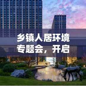 乡镇人居环境专题会,开启美丽宜居乡村建设新篇章